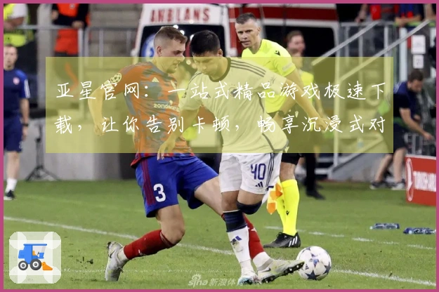 亚星官网：一站式精品游戏极速下载，让你告别卡顿，畅享沉浸式对战快感！