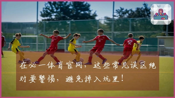 在必一体育官网，这些常见误区绝对要警惕，避免掉入坑里！