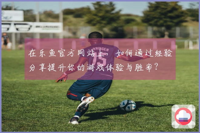 在乐鱼官方网站上，如何通过经验分享提升你的游戏体验与胜率？